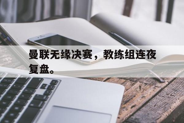 曼联无缘决赛，教练组连夜复盘。