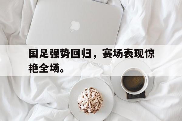 开云官方登录-国足强势回归，赛场表现惊艳全场。