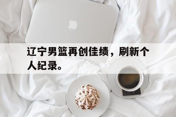 开云官方网址-辽宁男篮再创佳绩，刷新个人纪录。