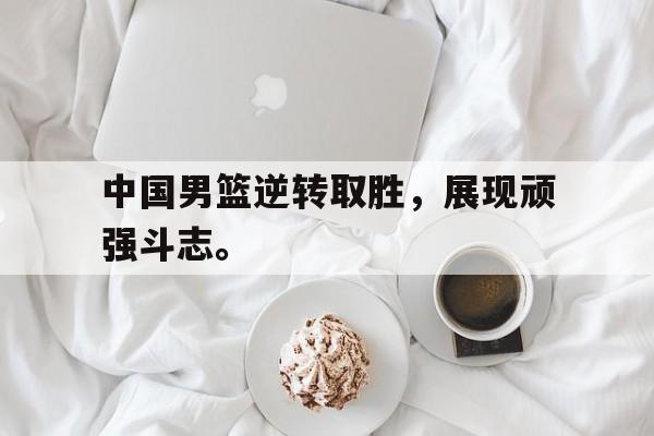 中国男篮逆转取胜，展现顽强斗志。