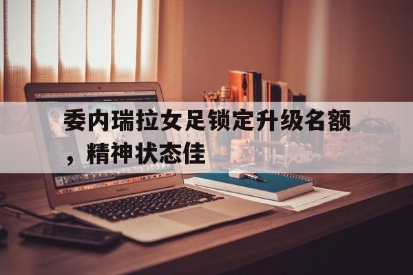 开云官方登录-委内瑞拉女足锁定升级名额，精神状态佳