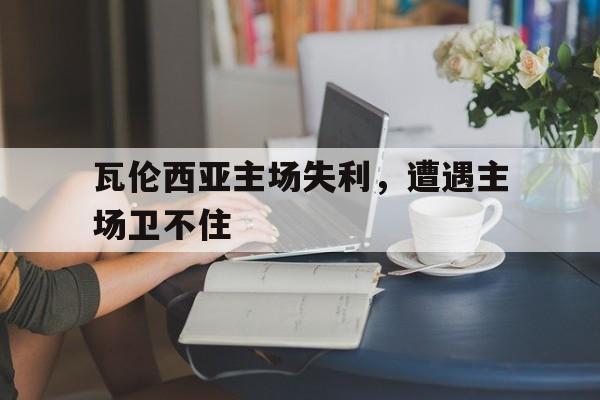 开云官方网址-瓦伦西亚主场失利，遭遇主场卫不住