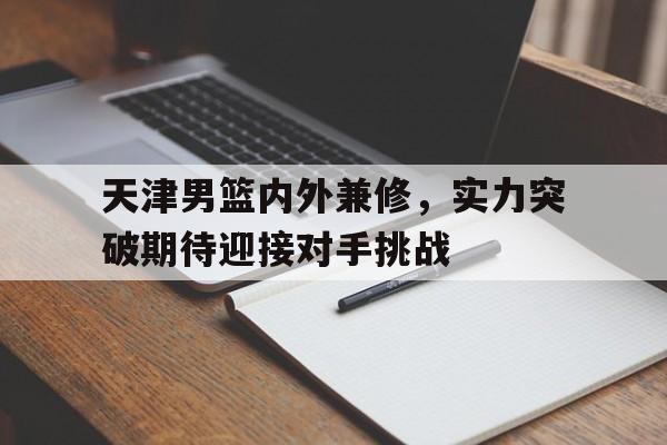 开云官方网址-天津男篮内外兼修，实力突破期待迎接对手挑战