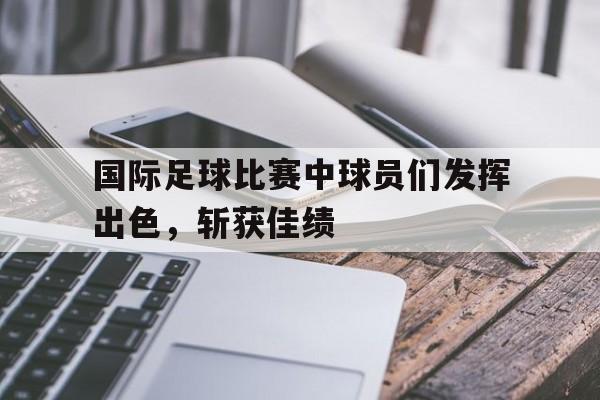 开云官方登录-国际足球比赛中球员们发挥出色，斩获佳绩