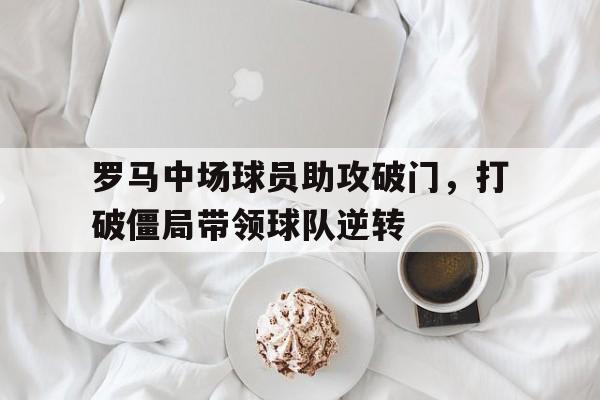 开云官方网址-罗马中场球员助攻破门，打破僵局带领球队逆转