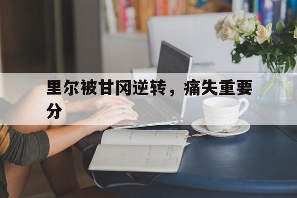 开云官方登录-里尔被甘冈逆转，痛失重要分