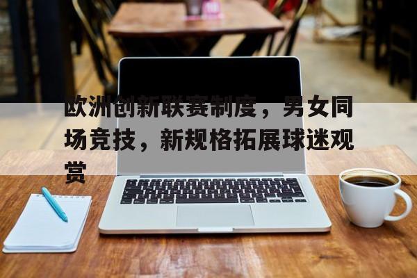 开云官方登录-欧洲创新联赛制度，男女同场竞技，新规格拓展球迷观赏