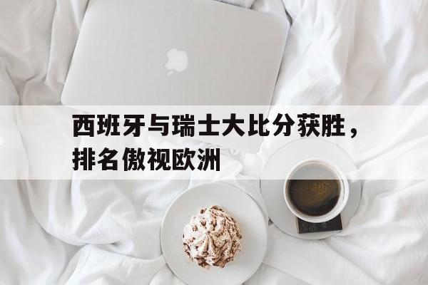开云官方登录-西班牙与瑞士大比分获胜，排名傲视欧洲