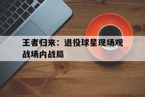 开云官方网址-王者归来：退役球星现场观战场内战局