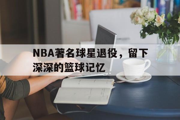开云官方网址-NBA著名球星退役，留下深深的篮球记忆