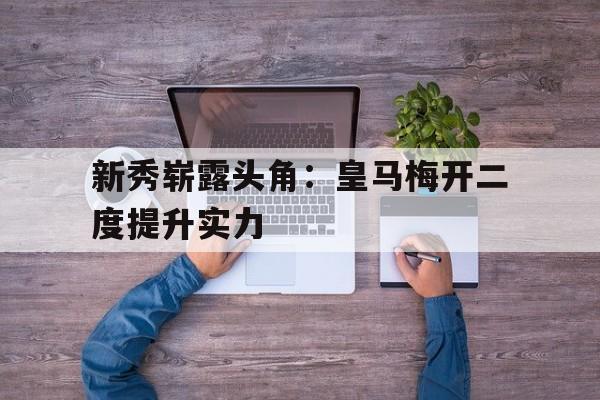 开云官方网址-新秀崭露头角：皇马梅开二度提升实力