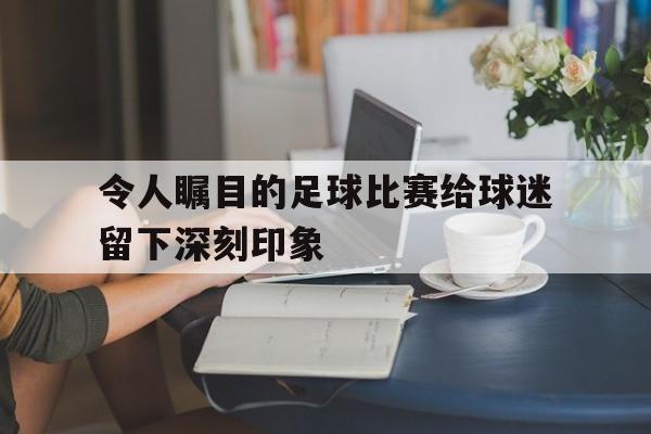 开云官方网址-令人瞩目的足球比赛给球迷留下深刻印象