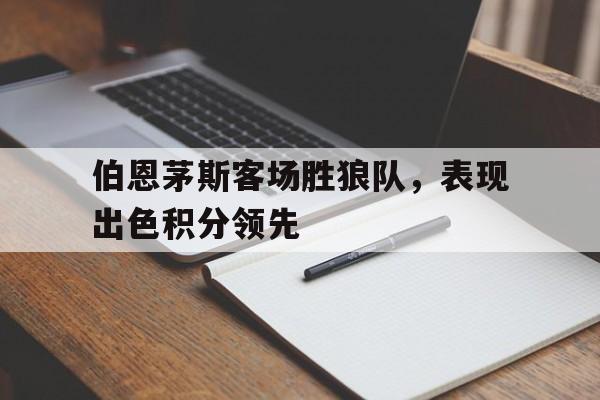 开云官方登录-伯恩茅斯客场胜狼队，表现出色积分领先