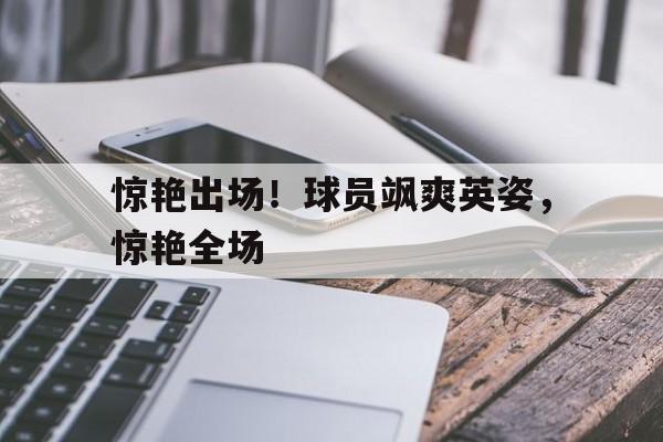 开云官方网址-惊艳出场！球员飒爽英姿，惊艳全场