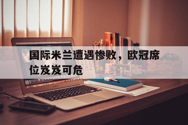 开云官方网址-国际米兰遭遇惨败，欧冠席位岌岌可危