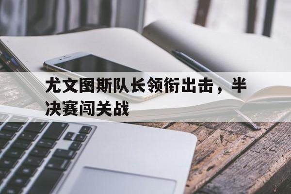 开云官方网址-尤文图斯队长领衔出击，半决赛闯关战