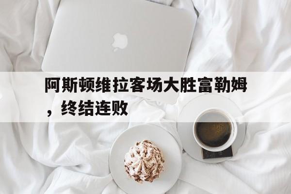开云官方登录-阿斯顿维拉客场大胜富勒姆，终结连败