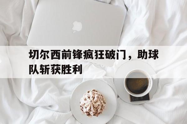 开云官方网址-切尔西前锋疯狂破门，助球队斩获胜利