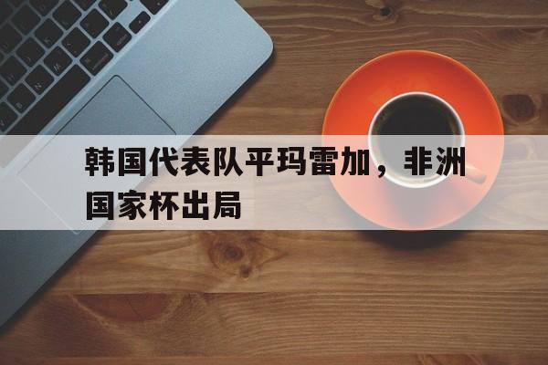 开云官方网址-韩国代表队平玛雷加，非洲国家杯出局