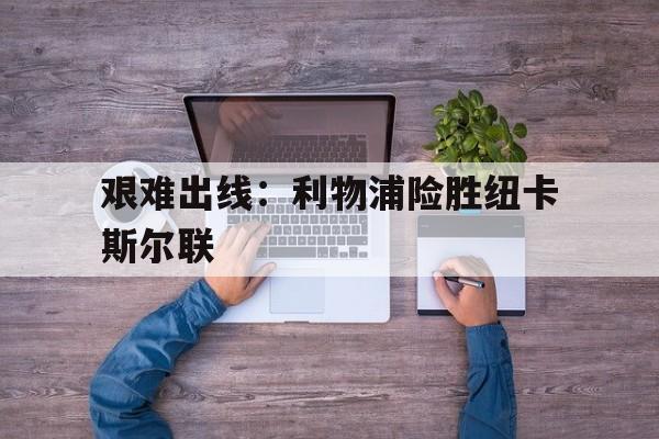 开云官方登录-艰难出线：利物浦险胜纽卡斯尔联